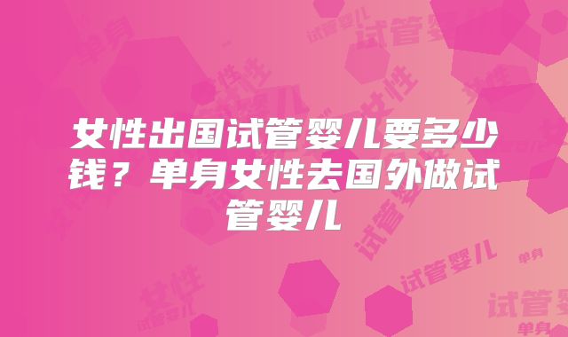 女性出国试管婴儿要多少钱?单身女性去国外做试管婴儿