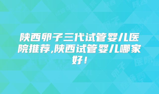 陕西卵子三代试管婴儿医院推荐,陕西试管婴儿哪家好！
