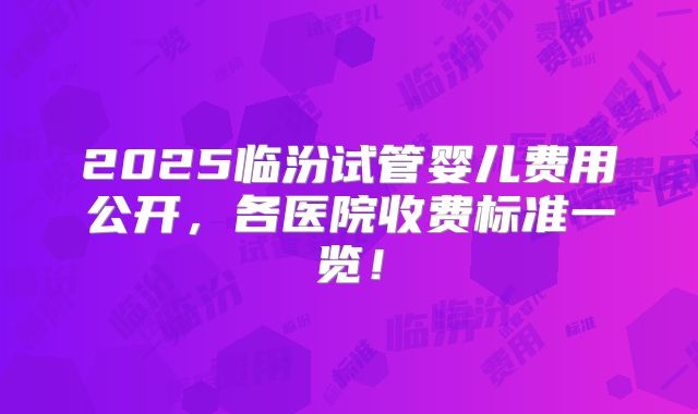 2025临汾试管婴儿费用公开，各医院收费标准一览！