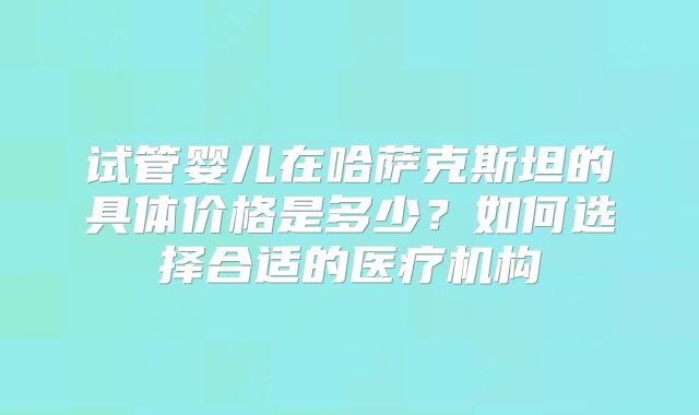 试管婴儿在哈萨克斯坦的具体价格是多少？如何选择合适的医疗机构