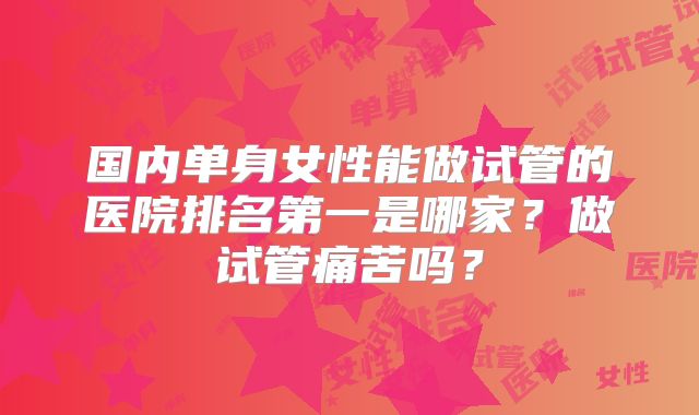国内单身女性能做试管的医院排名第一是哪家?做试管痛苦吗?