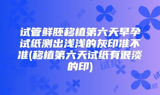 试管鲜胚移植第六天早孕试纸测出浅浅的灰印准不准(移植第六天试纸有很淡的印)