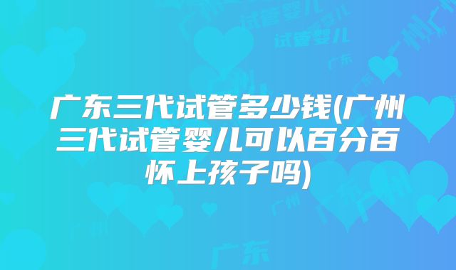 广东三代试管多少钱(广州三代试管婴儿可以百分百怀上孩子吗)