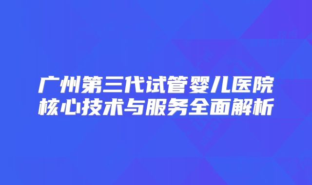 广州第三代试管婴儿医院核心技术与服务全面解析