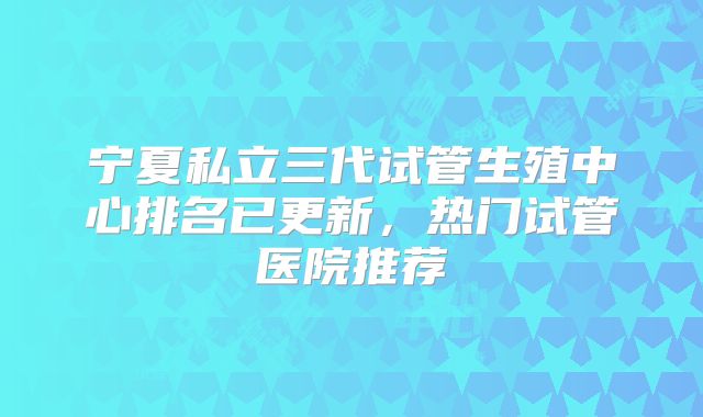 宁夏私立三代试管生殖中心排名已更新,热门试管医院推荐