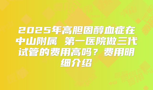 2025年高胆固醇血症在中山附属 第一医院做三代试管的费用高吗?费用明细介绍