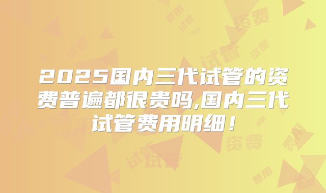 2025国内三代试管的资费普遍都很贵吗,国内三代试管费用明细！