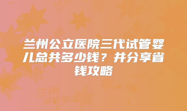 兰州公立医院三代试管婴儿总共多少钱？并分享省钱攻略