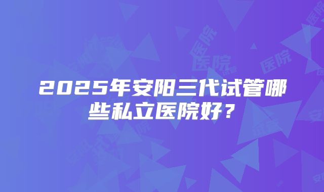 2025年安阳三代试管哪些私立医院好？