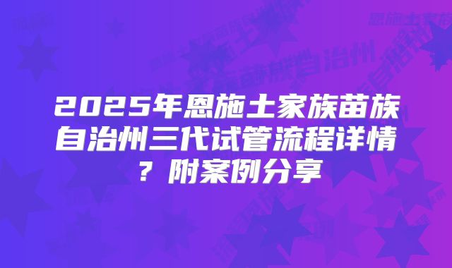 2025年恩施土家族苗族自治州三代试管流程详情?附案例分享