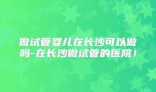 做试管婴儿在长沙可以做吗-在长沙做试管的医院！