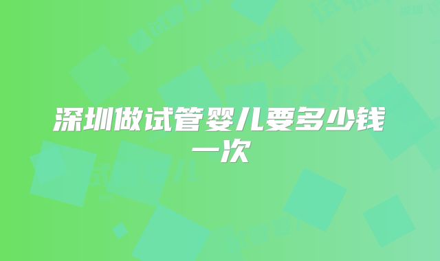 深圳做试管婴儿要多少钱一次