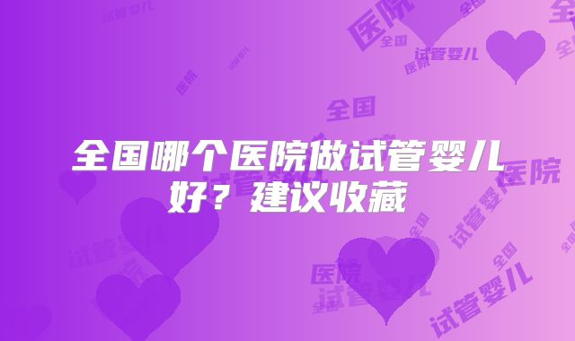 全国哪个医院做试管婴儿好？建议收藏