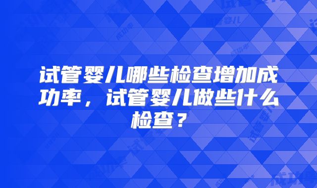 试管婴儿哪些检查增加成功率，试管婴儿做些什么检查？