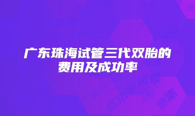 广东珠海试管三代双胎的费用及成功率