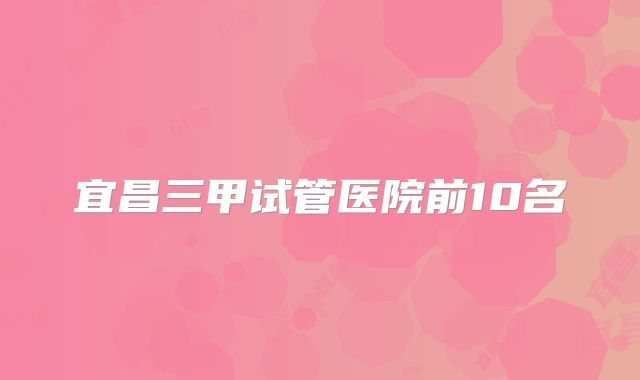 宜昌三甲试管医院前10名