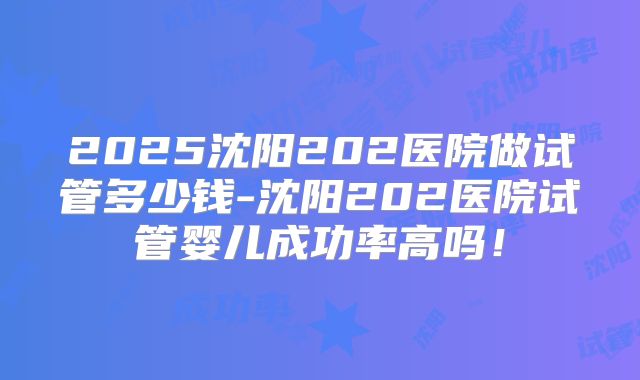 2025沈阳202医院做试管多少钱-沈阳202医院试管婴儿成功率高吗!