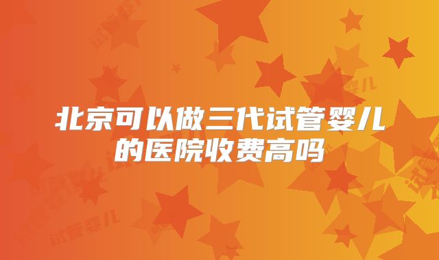 北京可以做三代试管婴儿的医院收费高吗
