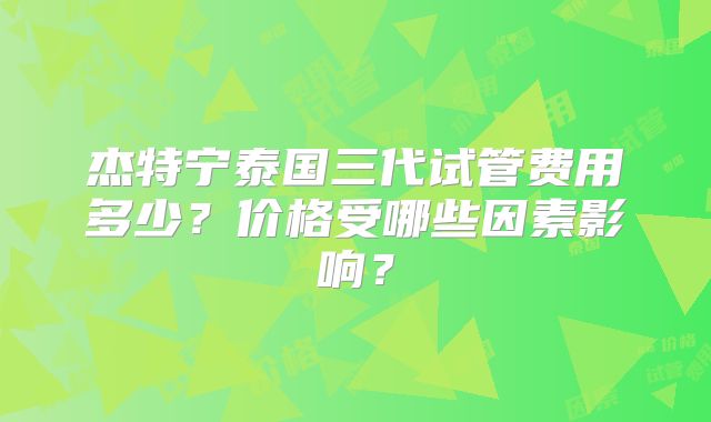 杰特宁泰国三代试管费用多少？价格受哪些因素影响？
