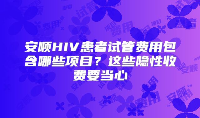 安顺HIV患者试管费用包含哪些项目?这些隐性收费要当心