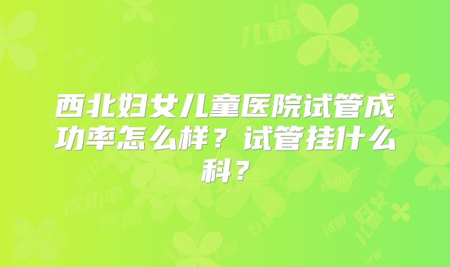 西北妇女儿童医院试管成功率怎么样？试管挂什么科？