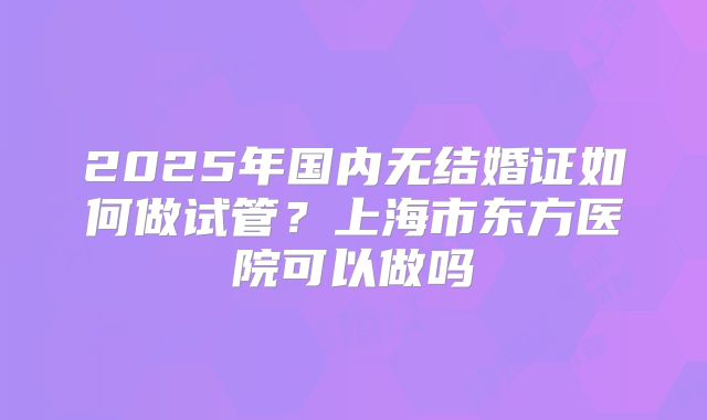 2025年国内无结婚证如何做试管?上海市东方医院可以做吗