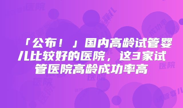 「公布！」国内高龄试管婴儿比较好的医院，这3家试管医院高龄成功率高