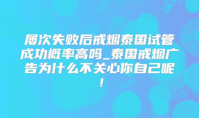 屡次失败后戒烟泰国试管成功概率高吗_泰国戒烟广告为什么不关心你自己呢！