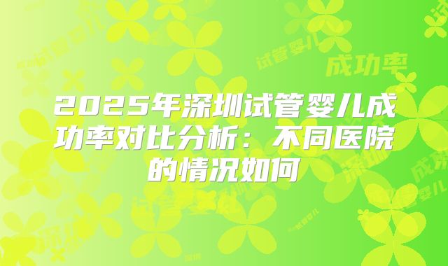 2025年深圳试管婴儿成功率对比分析：不同医院的情况如何