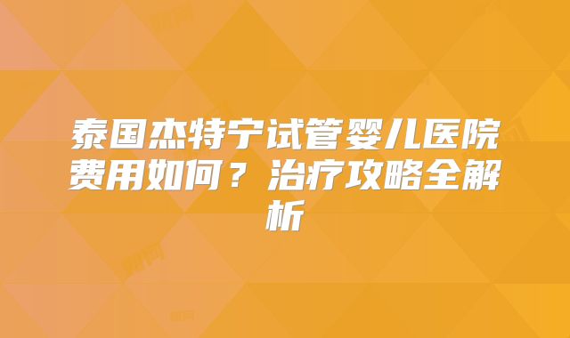 泰国杰特宁试管婴儿医院费用如何？治疗攻略全解析