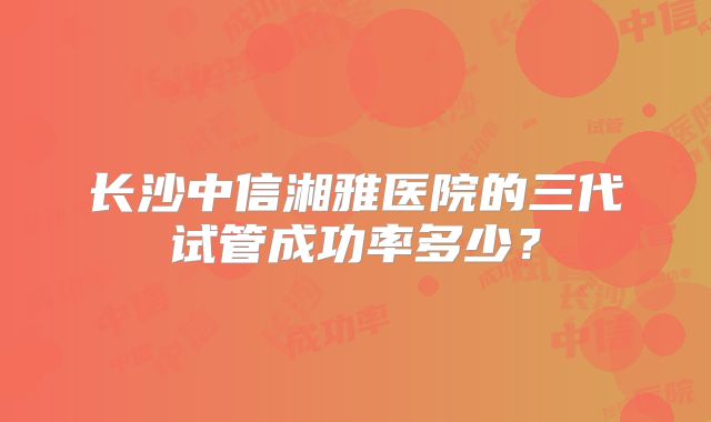 长沙中信湘雅医院的三代试管成功率多少?