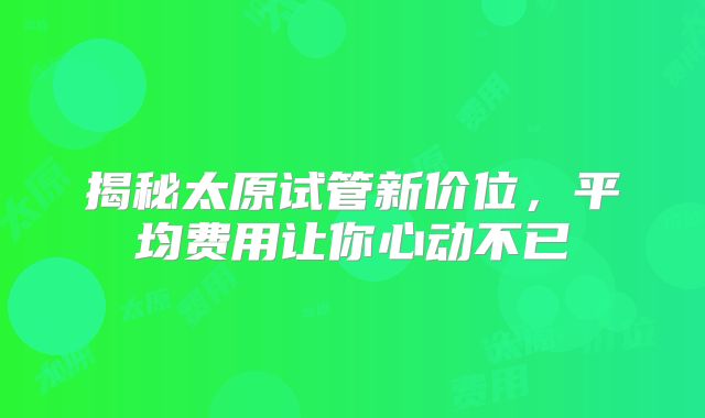 揭秘太原试管新价位，平均费用让你心动不已