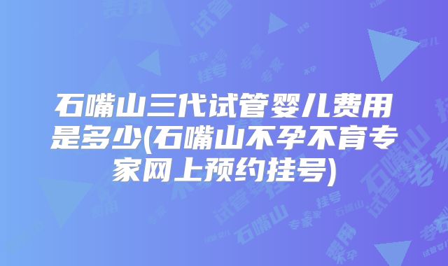 石嘴山三代试管婴儿费用是多少(石嘴山不孕不育专家网上预约挂号)