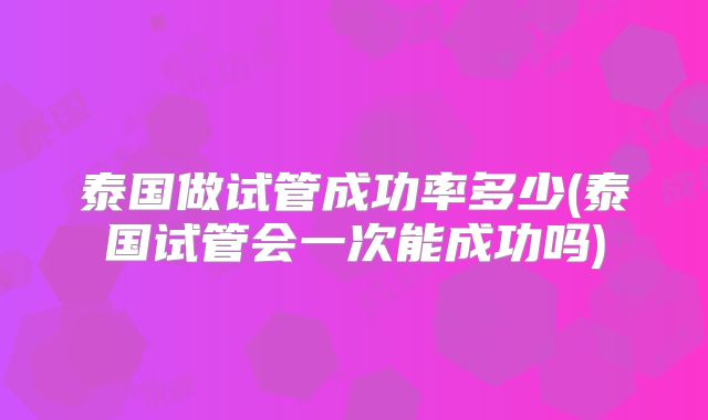泰国做试管成功率多少(泰国试管会一次能成功吗)