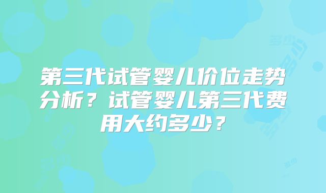 第三代试管婴儿价位走势分析?试管婴儿第三代费用大约多少?