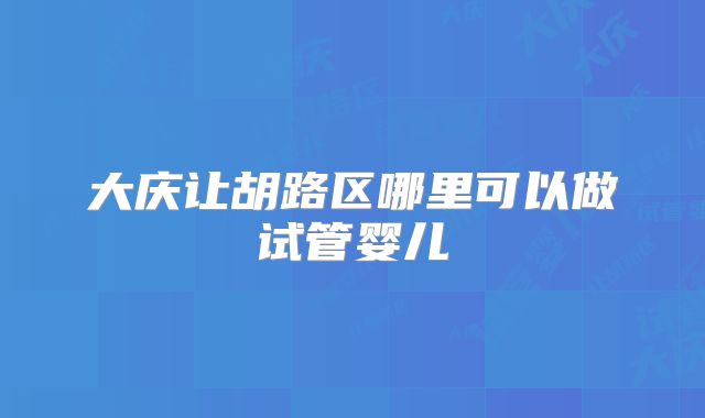 大庆让胡路区哪里可以做试管婴儿
