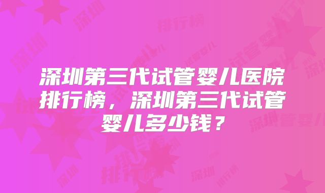 深圳第三代试管婴儿医院排行榜，深圳第三代试管婴儿多少钱？