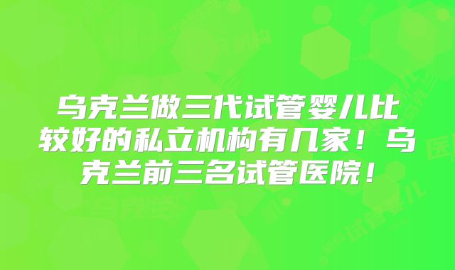 乌克兰做三代试管婴儿比较好的私立机构有几家！乌克兰前三名试管医院！