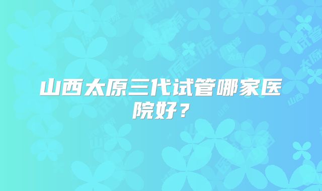 山西太原三代试管哪家医院好？