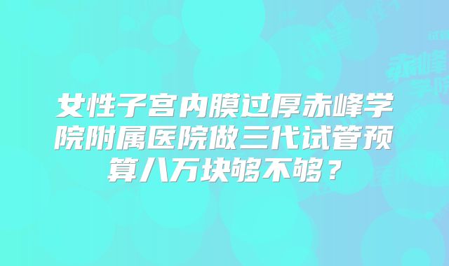 女性子宫内膜过厚赤峰学院附属医院做三代试管预算八万块够不够?