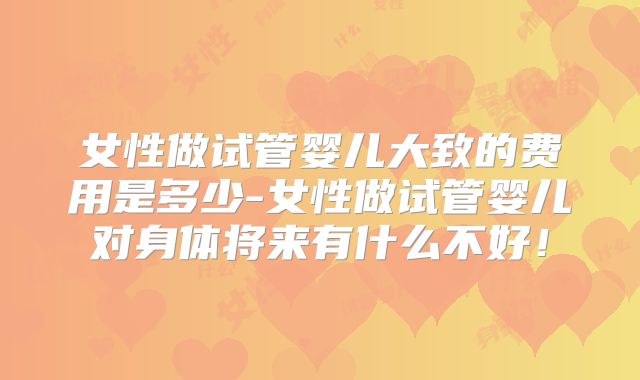 女性做试管婴儿大致的费用是多少-女性做试管婴儿对身体将来有什么不好！