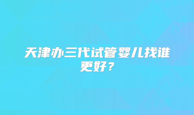 天津办三代试管婴儿找谁更好?