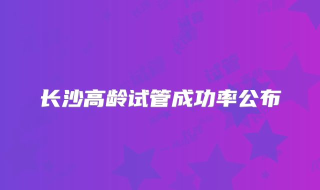 长沙高龄试管成功率公布