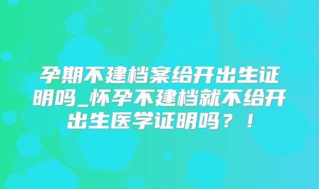 孕期不建档案给开出生证明吗_怀孕不建档就不给开出生医学证明吗？！