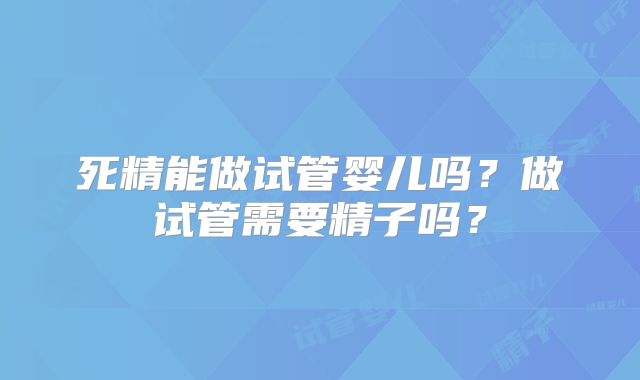 死精能做试管婴儿吗?做试管需要精子吗?