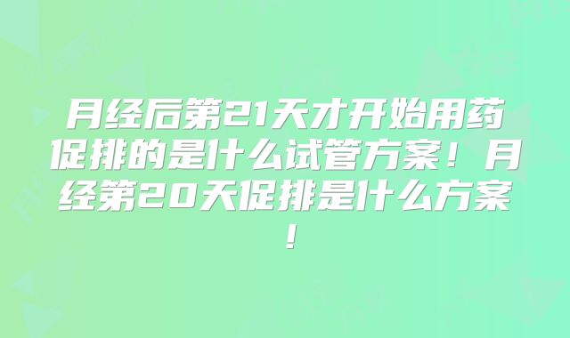 月经后第21天才开始用药促排的是什么试管方案!月经第20天促排是什么方案!