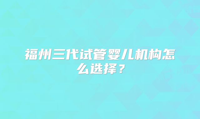 福州三代试管婴儿机构怎么选择？
