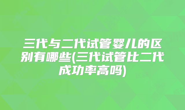 三代与二代试管婴儿的区别有哪些(三代试管比二代成功率高吗)