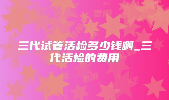 三代试管活检多少钱啊_三代活检的费用