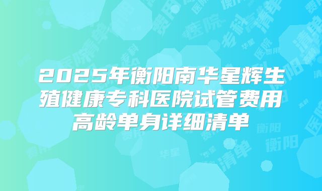 2025年衡阳南华星辉生殖健康专科医院试管费用高龄单身详细清单